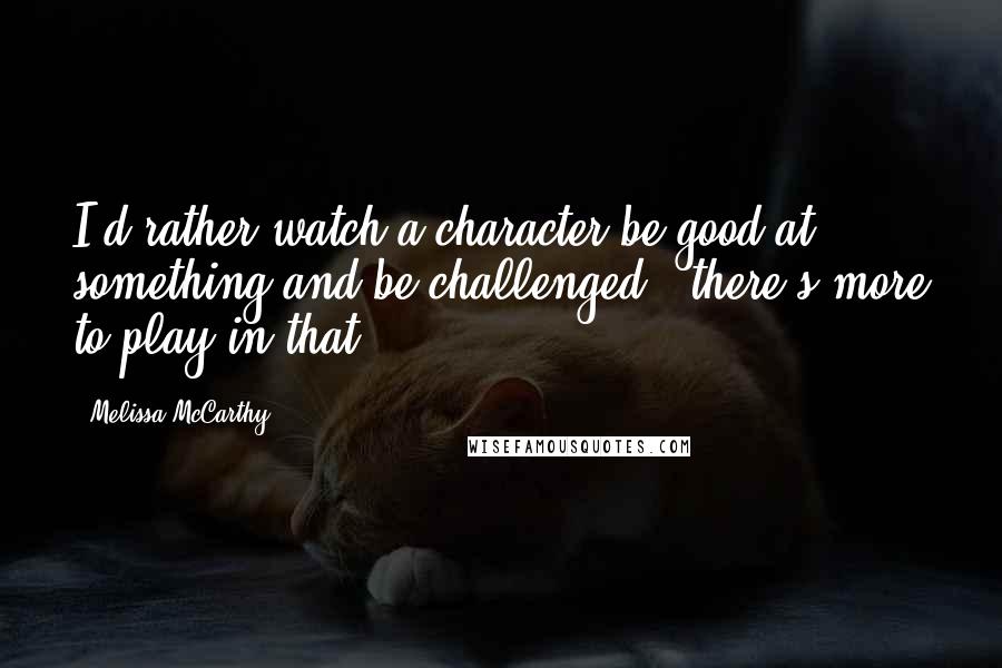 Melissa McCarthy Quotes: I'd rather watch a character be good at something and be challenged - there's more to play in that.