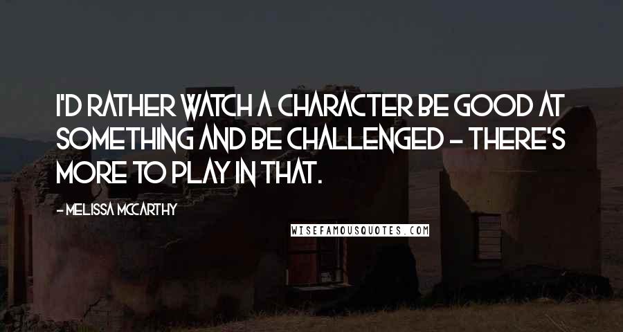 Melissa McCarthy Quotes: I'd rather watch a character be good at something and be challenged - there's more to play in that.