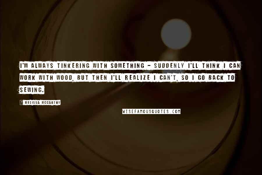 Melissa McCarthy Quotes: I'm always tinkering with something - suddenly I'll think I can work with wood, but then I'll realize I can't, so I go back to sewing.