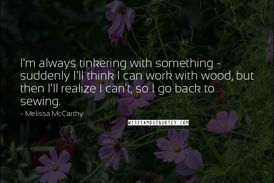 Melissa McCarthy Quotes: I'm always tinkering with something - suddenly I'll think I can work with wood, but then I'll realize I can't, so I go back to sewing.