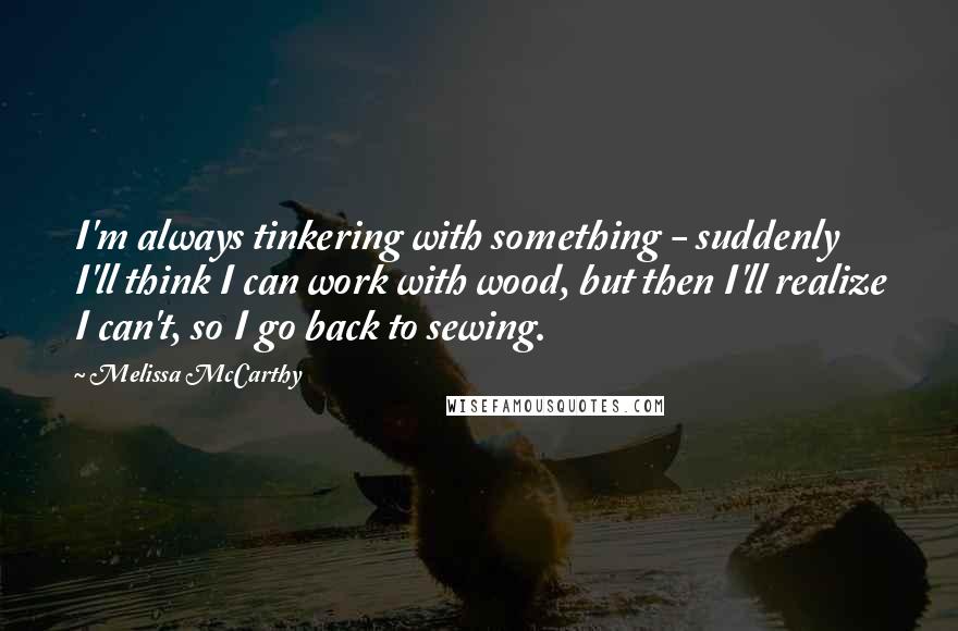 Melissa McCarthy Quotes: I'm always tinkering with something - suddenly I'll think I can work with wood, but then I'll realize I can't, so I go back to sewing.