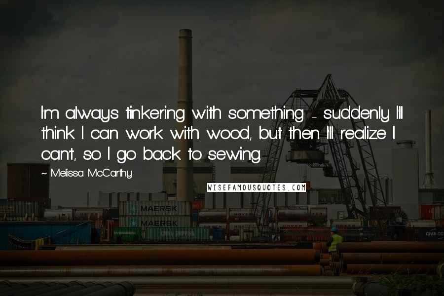 Melissa McCarthy Quotes: I'm always tinkering with something - suddenly I'll think I can work with wood, but then I'll realize I can't, so I go back to sewing.