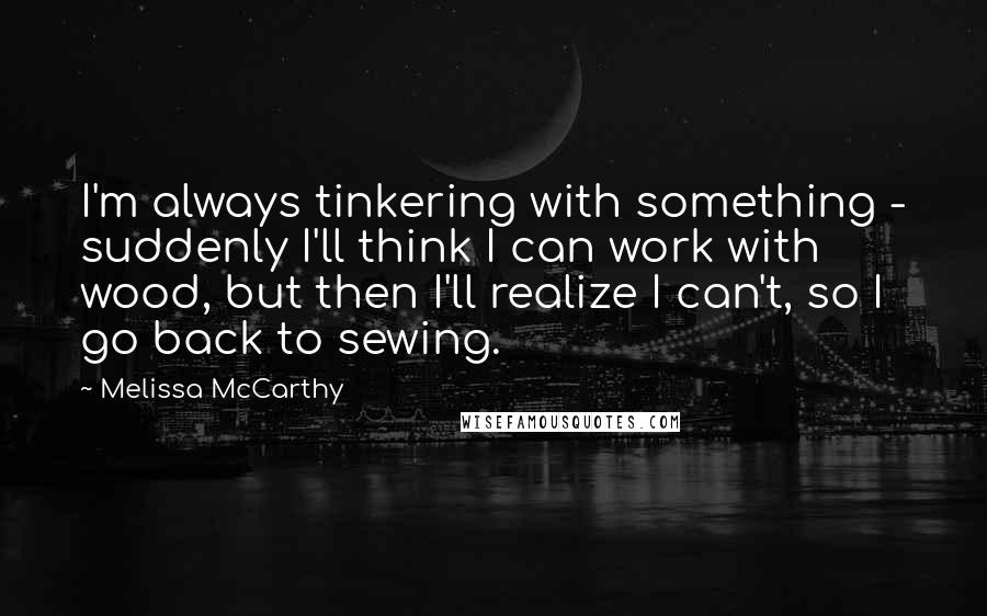 Melissa McCarthy Quotes: I'm always tinkering with something - suddenly I'll think I can work with wood, but then I'll realize I can't, so I go back to sewing.