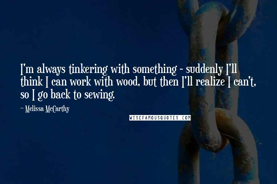 Melissa McCarthy Quotes: I'm always tinkering with something - suddenly I'll think I can work with wood, but then I'll realize I can't, so I go back to sewing.