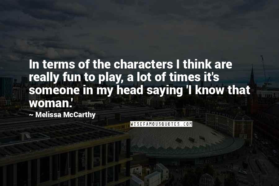 Melissa McCarthy Quotes: In terms of the characters I think are really fun to play, a lot of times it's someone in my head saying 'I know that woman.'