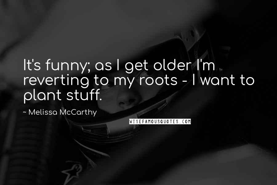 Melissa McCarthy Quotes: It's funny; as I get older I'm reverting to my roots - I want to plant stuff.