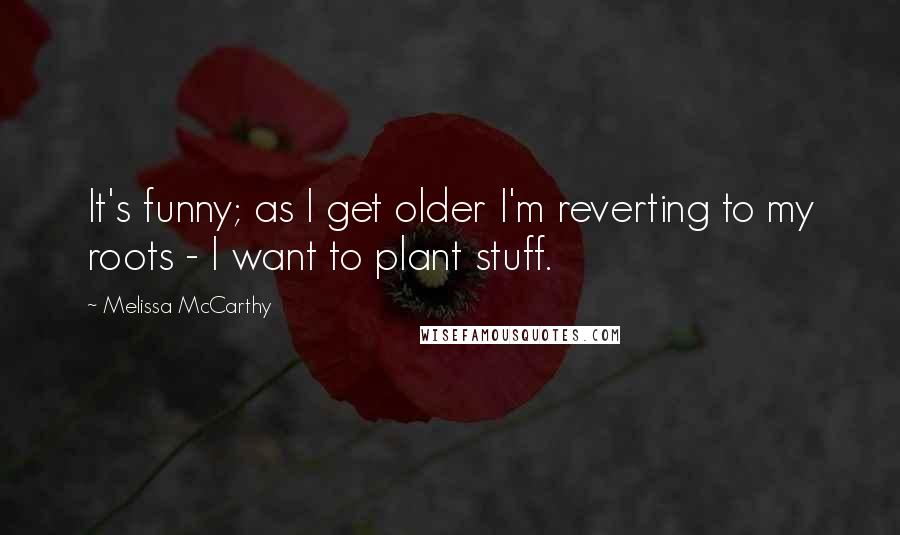 Melissa McCarthy Quotes: It's funny; as I get older I'm reverting to my roots - I want to plant stuff.