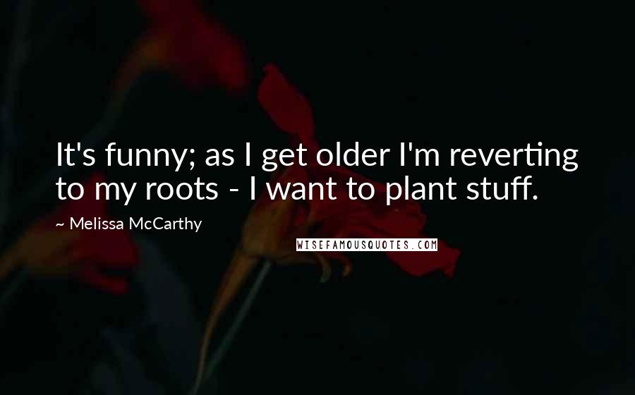 Melissa McCarthy Quotes: It's funny; as I get older I'm reverting to my roots - I want to plant stuff.