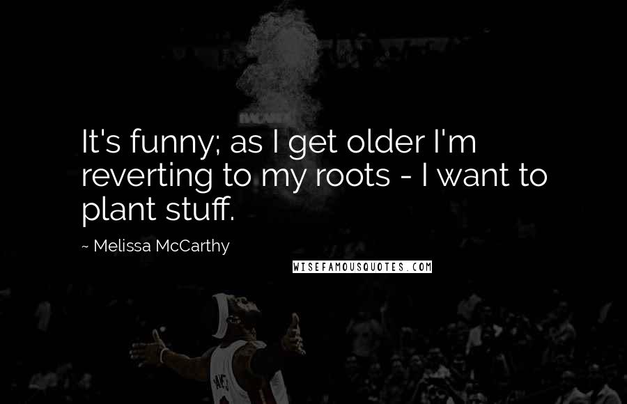 Melissa McCarthy Quotes: It's funny; as I get older I'm reverting to my roots - I want to plant stuff.