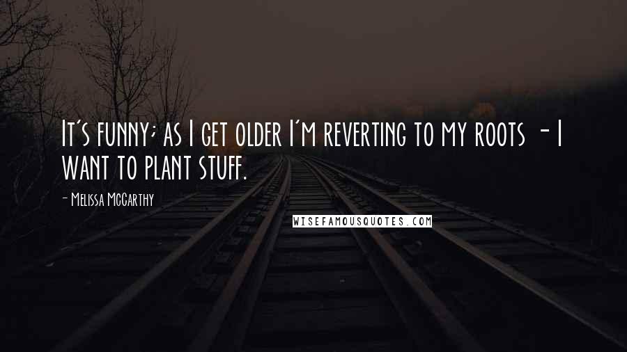 Melissa McCarthy Quotes: It's funny; as I get older I'm reverting to my roots - I want to plant stuff.