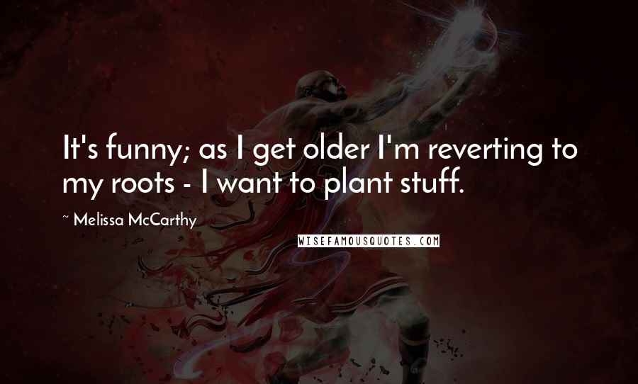 Melissa McCarthy Quotes: It's funny; as I get older I'm reverting to my roots - I want to plant stuff.