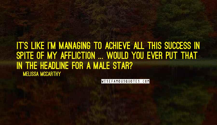 Melissa McCarthy Quotes: It's like I'm managing to achieve all this success in spite of my affliction ... Would you ever put that in the headline for a male star?