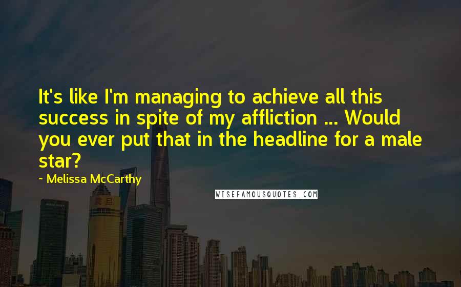 Melissa McCarthy Quotes: It's like I'm managing to achieve all this success in spite of my affliction ... Would you ever put that in the headline for a male star?