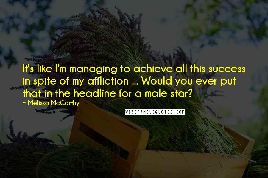 Melissa McCarthy Quotes: It's like I'm managing to achieve all this success in spite of my affliction ... Would you ever put that in the headline for a male star?