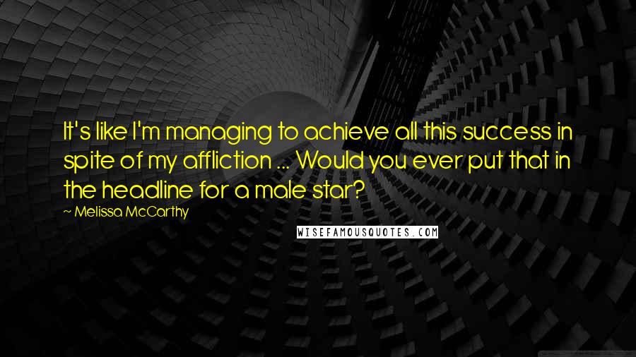 Melissa McCarthy Quotes: It's like I'm managing to achieve all this success in spite of my affliction ... Would you ever put that in the headline for a male star?