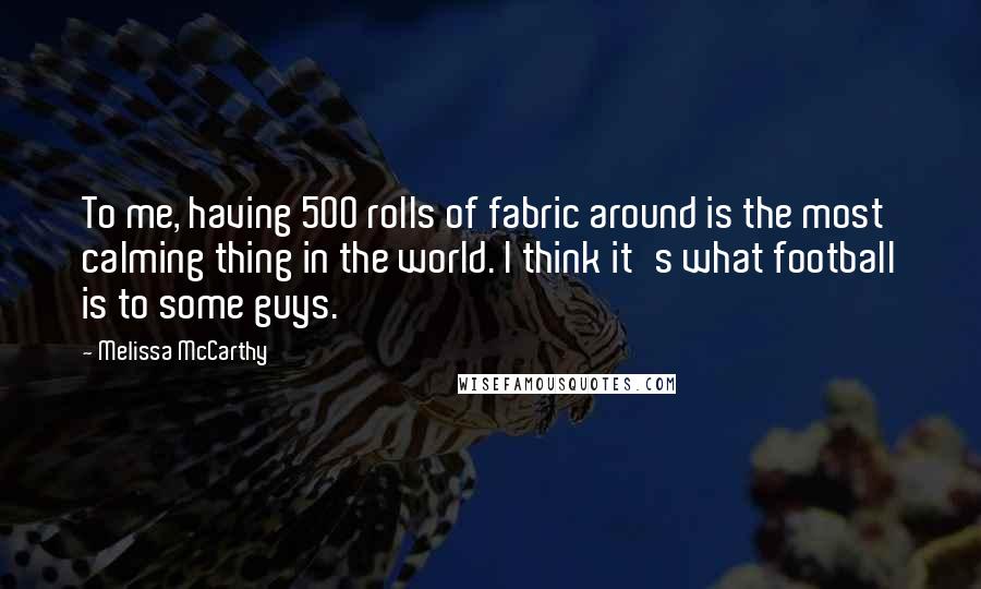 Melissa McCarthy Quotes: To me, having 500 rolls of fabric around is the most calming thing in the world. I think it's what football is to some guys.