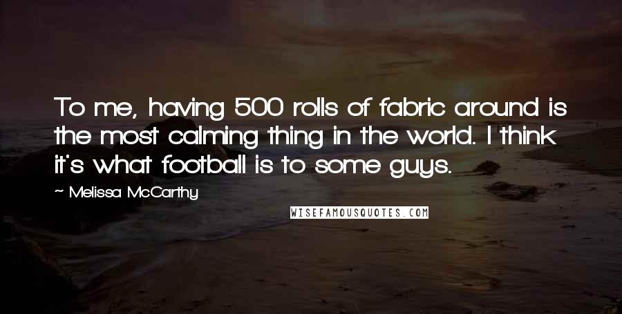 Melissa McCarthy Quotes: To me, having 500 rolls of fabric around is the most calming thing in the world. I think it's what football is to some guys.