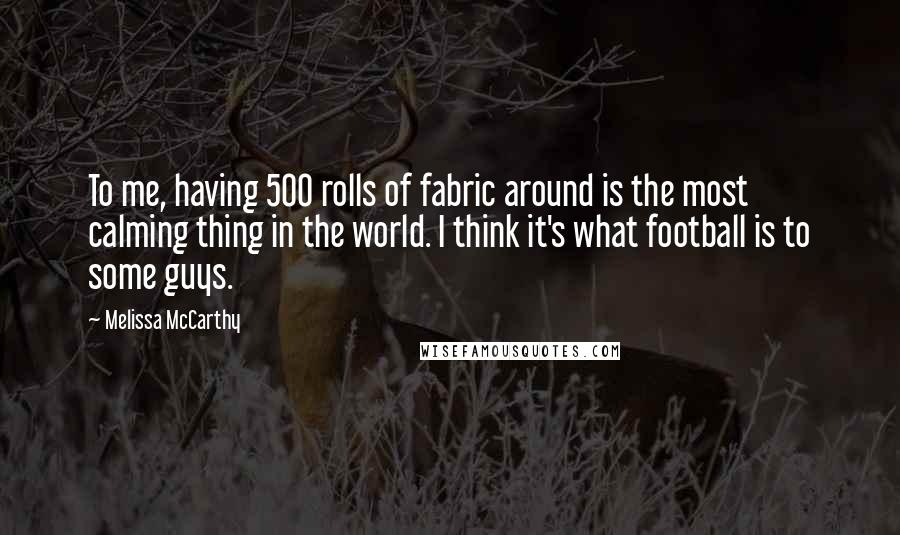 Melissa McCarthy Quotes: To me, having 500 rolls of fabric around is the most calming thing in the world. I think it's what football is to some guys.