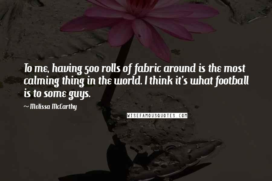 Melissa McCarthy Quotes: To me, having 500 rolls of fabric around is the most calming thing in the world. I think it's what football is to some guys.