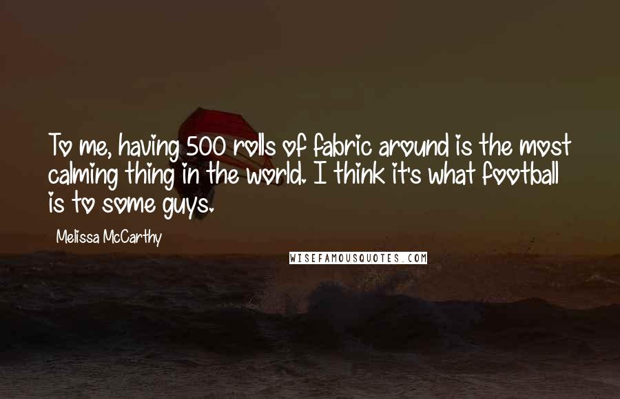 Melissa McCarthy Quotes: To me, having 500 rolls of fabric around is the most calming thing in the world. I think it's what football is to some guys.