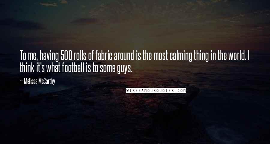 Melissa McCarthy Quotes: To me, having 500 rolls of fabric around is the most calming thing in the world. I think it's what football is to some guys.