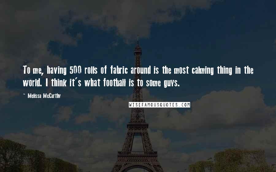 Melissa McCarthy Quotes: To me, having 500 rolls of fabric around is the most calming thing in the world. I think it's what football is to some guys.