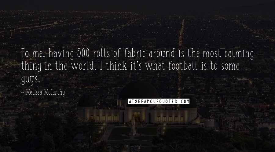 Melissa McCarthy Quotes: To me, having 500 rolls of fabric around is the most calming thing in the world. I think it's what football is to some guys.