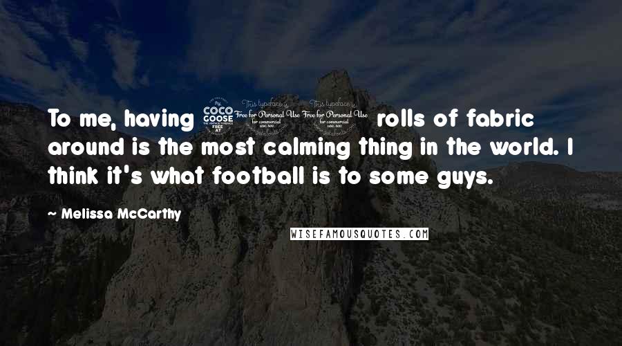 Melissa McCarthy Quotes: To me, having 500 rolls of fabric around is the most calming thing in the world. I think it's what football is to some guys.