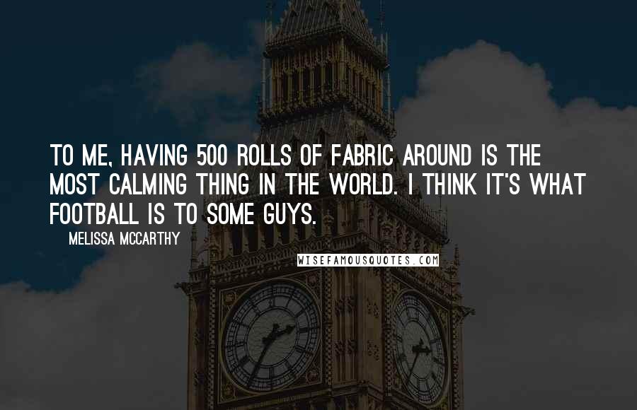 Melissa McCarthy Quotes: To me, having 500 rolls of fabric around is the most calming thing in the world. I think it's what football is to some guys.