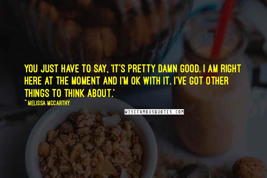 Melissa McCarthy Quotes: You just have to say, 'It's pretty damn good. I am right here at the moment and I'm OK with it. I've got other things to think about.'