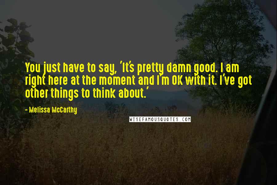 Melissa McCarthy Quotes: You just have to say, 'It's pretty damn good. I am right here at the moment and I'm OK with it. I've got other things to think about.'