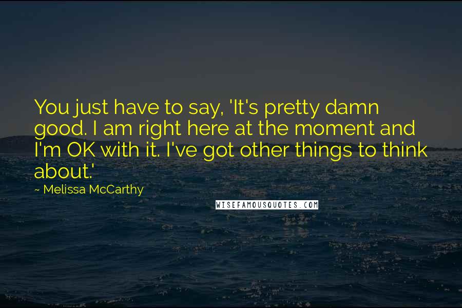 Melissa McCarthy Quotes: You just have to say, 'It's pretty damn good. I am right here at the moment and I'm OK with it. I've got other things to think about.'