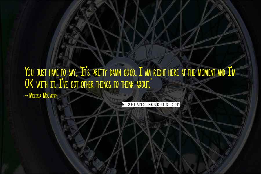 Melissa McCarthy Quotes: You just have to say, 'It's pretty damn good. I am right here at the moment and I'm OK with it. I've got other things to think about.'