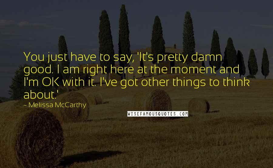 Melissa McCarthy Quotes: You just have to say, 'It's pretty damn good. I am right here at the moment and I'm OK with it. I've got other things to think about.'