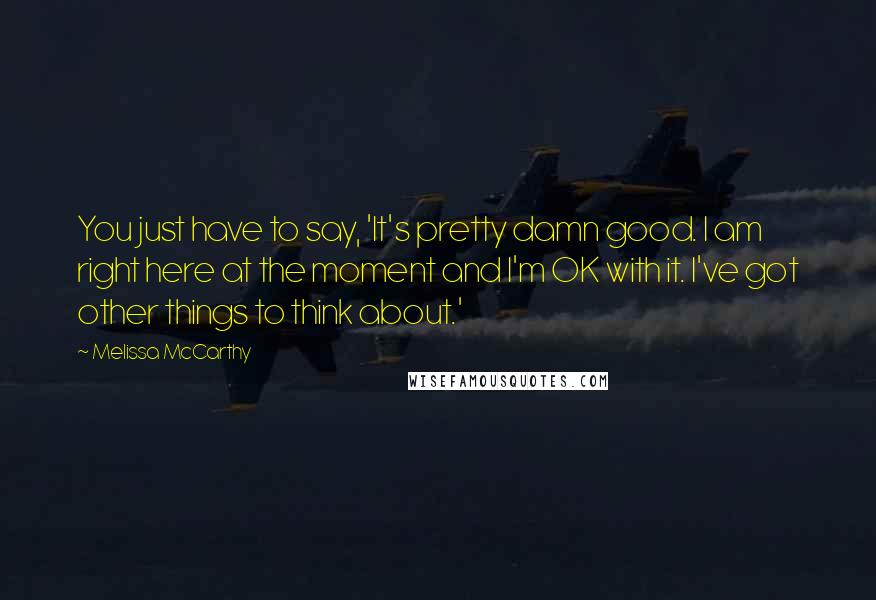 Melissa McCarthy Quotes: You just have to say, 'It's pretty damn good. I am right here at the moment and I'm OK with it. I've got other things to think about.'
