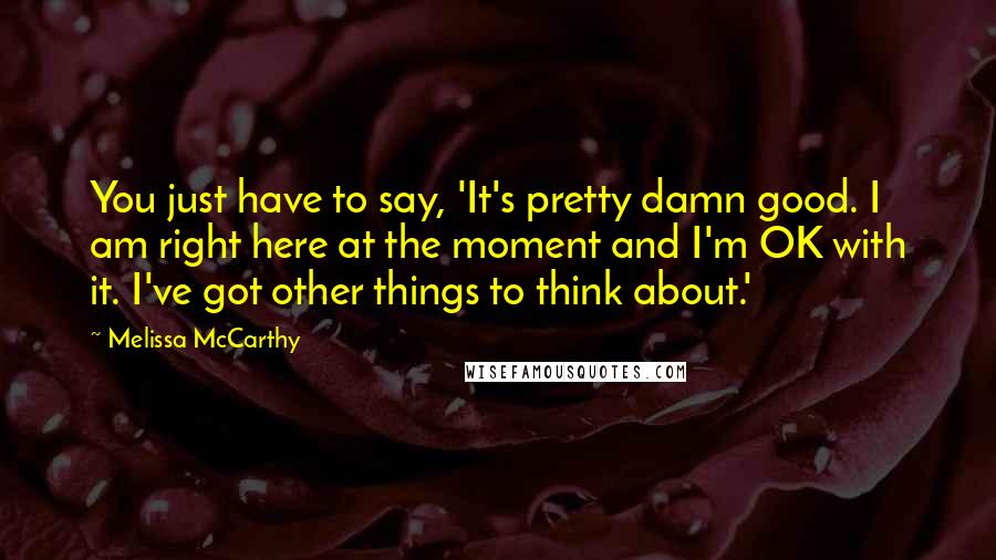 Melissa McCarthy Quotes: You just have to say, 'It's pretty damn good. I am right here at the moment and I'm OK with it. I've got other things to think about.'