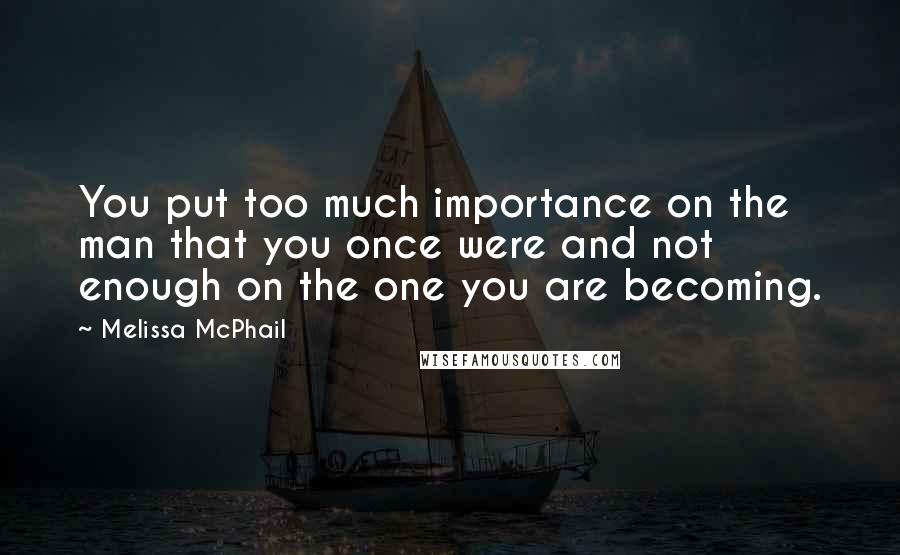 Melissa McPhail Quotes: You put too much importance on the man that you once were and not enough on the one you are becoming.