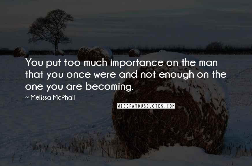 Melissa McPhail Quotes: You put too much importance on the man that you once were and not enough on the one you are becoming.