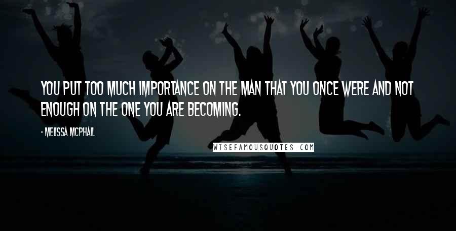 Melissa McPhail Quotes: You put too much importance on the man that you once were and not enough on the one you are becoming.