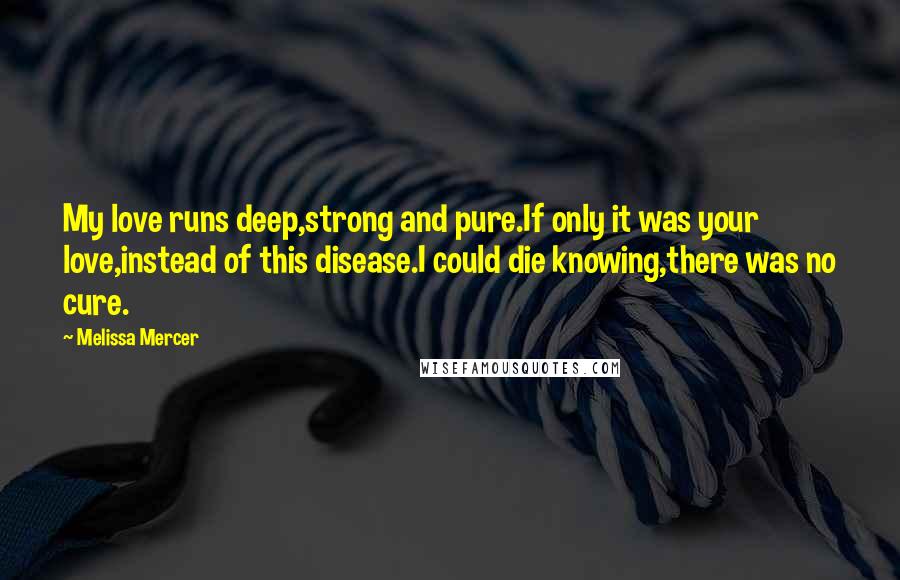 Melissa Mercer Quotes: My love runs deep,strong and pure.If only it was your love,instead of this disease.I could die knowing,there was no cure.