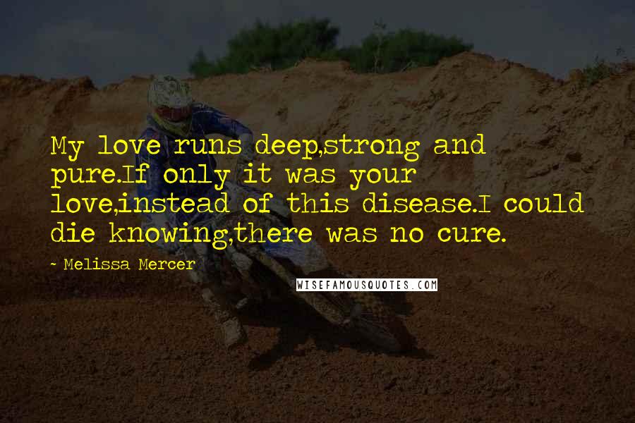 Melissa Mercer Quotes: My love runs deep,strong and pure.If only it was your love,instead of this disease.I could die knowing,there was no cure.