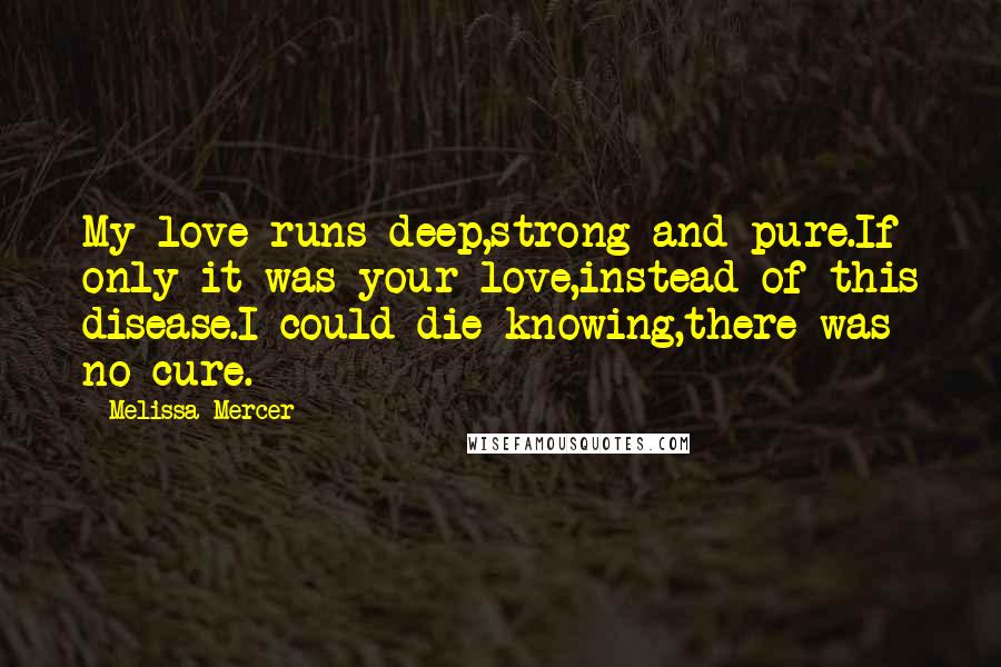 Melissa Mercer Quotes: My love runs deep,strong and pure.If only it was your love,instead of this disease.I could die knowing,there was no cure.