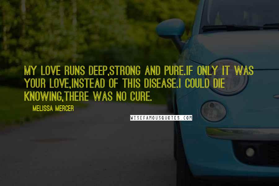 Melissa Mercer Quotes: My love runs deep,strong and pure.If only it was your love,instead of this disease.I could die knowing,there was no cure.