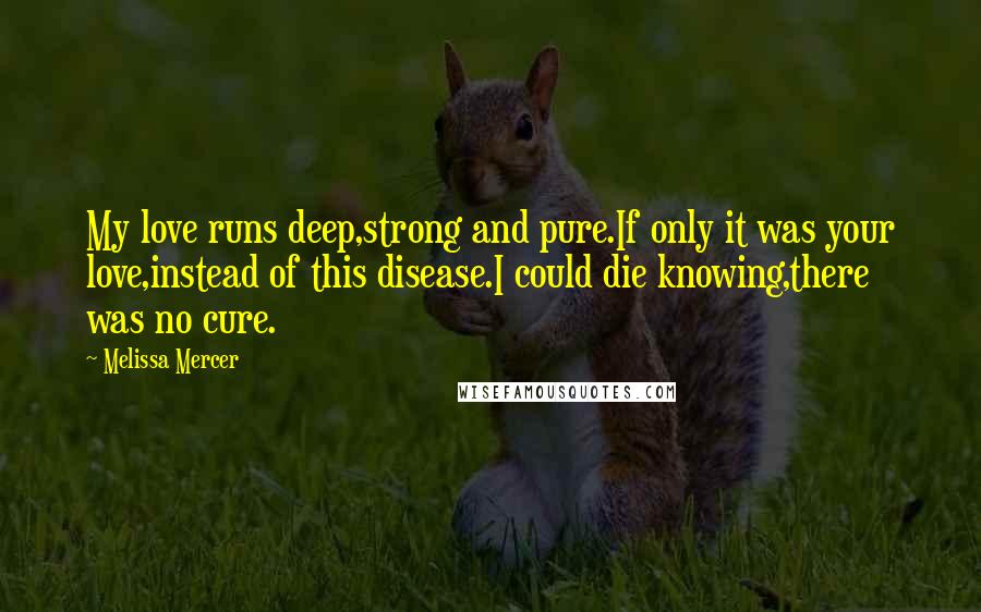 Melissa Mercer Quotes: My love runs deep,strong and pure.If only it was your love,instead of this disease.I could die knowing,there was no cure.