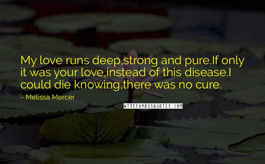 Melissa Mercer Quotes: My love runs deep,strong and pure.If only it was your love,instead of this disease.I could die knowing,there was no cure.