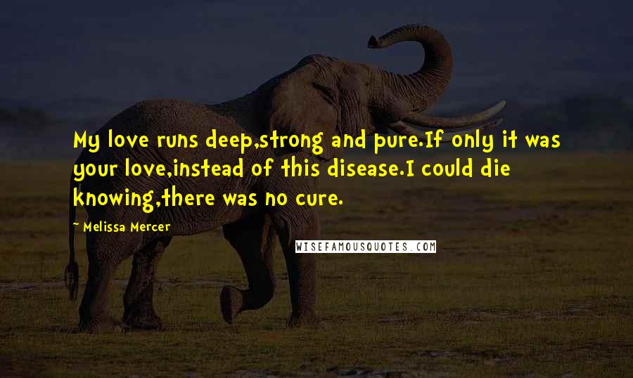 Melissa Mercer Quotes: My love runs deep,strong and pure.If only it was your love,instead of this disease.I could die knowing,there was no cure.