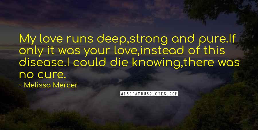Melissa Mercer Quotes: My love runs deep,strong and pure.If only it was your love,instead of this disease.I could die knowing,there was no cure.