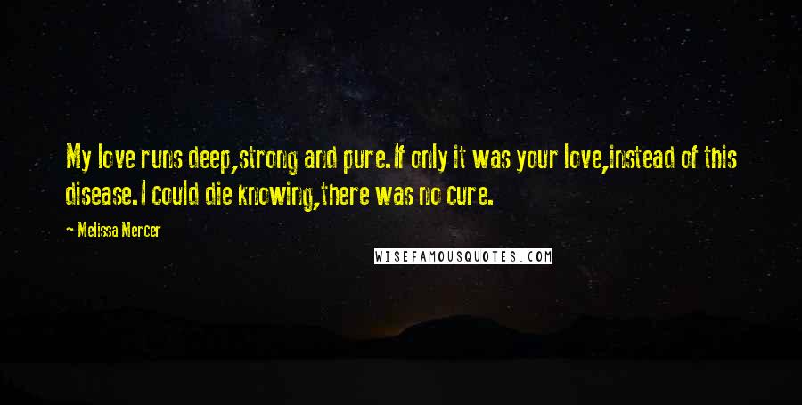 Melissa Mercer Quotes: My love runs deep,strong and pure.If only it was your love,instead of this disease.I could die knowing,there was no cure.