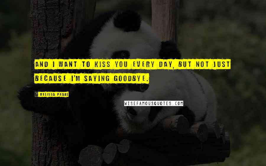 Melissa Pearl Quotes: And I want to kiss you every day, but not just because I'm saying goodbye.