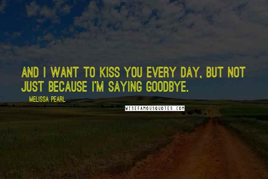 Melissa Pearl Quotes: And I want to kiss you every day, but not just because I'm saying goodbye.